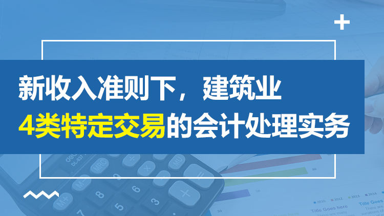 新收入准则下，建筑业4类特定交易的会计处理实务