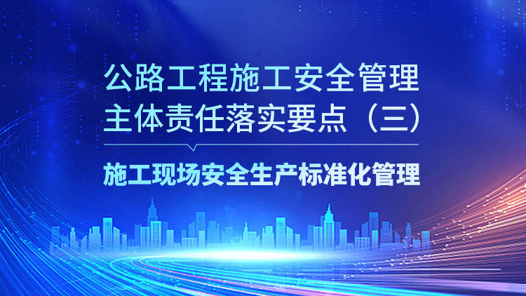 公路工程施工安全管理主体责任落实要点（三）施工现场安全生产标准化管理要求
